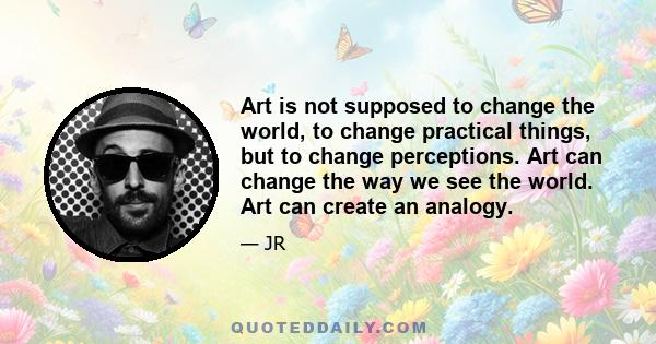 Art is not supposed to change the world, to change practical things, but to change perceptions. Art can change the way we see the world. Art can create an analogy.