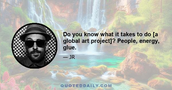 Do you know what it takes to do [a global art project]? People, energy, glue.