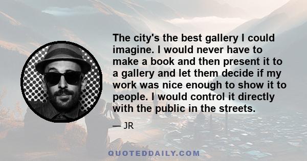 The city's the best gallery I could imagine. I would never have to make a book and then present it to a gallery and let them decide if my work was nice enough to show it to people. I would control it directly with the