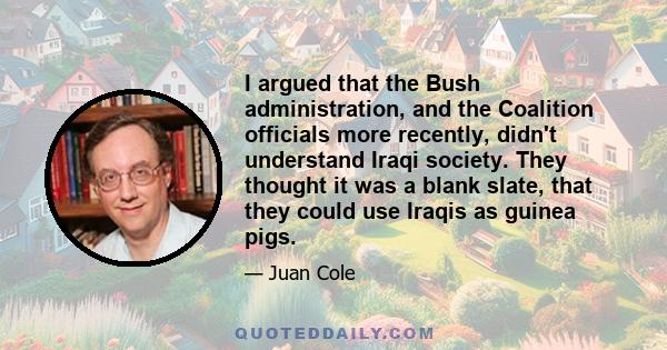 I argued that the Bush administration, and the Coalition officials more recently, didn't understand Iraqi society. They thought it was a blank slate, that they could use Iraqis as guinea pigs.