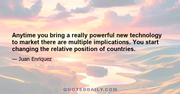 Anytime you bring a really powerful new technology to market there are multiple implications. You start changing the relative position of countries.