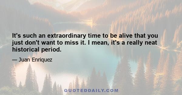 It's such an extraordinary time to be alive that you just don't want to miss it. I mean, it's a really neat historical period.