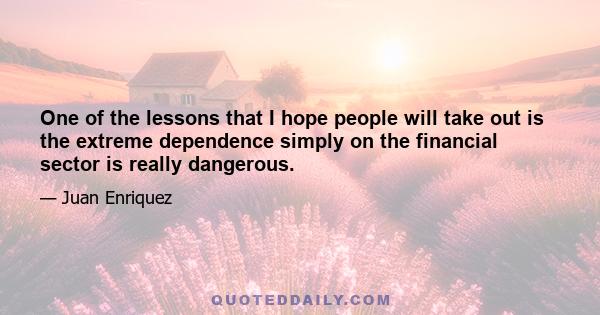 One of the lessons that I hope people will take out is the extreme dependence simply on the financial sector is really dangerous.