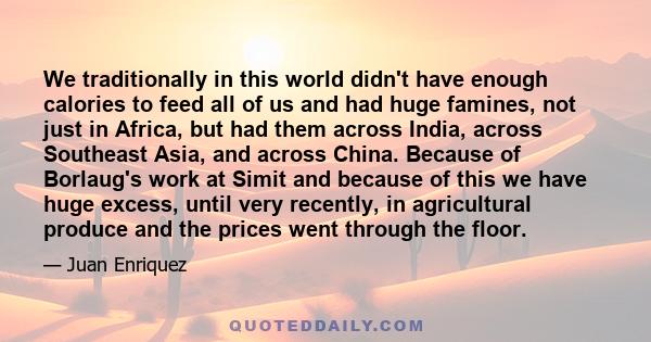 We traditionally in this world didn't have enough calories to feed all of us and had huge famines, not just in Africa, but had them across India, across Southeast Asia, and across China. Because of Borlaug's work at