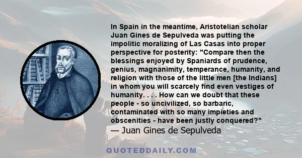 In Spain in the meantime, Aristotelian scholar Juan Gines de Sepulveda was putting the impolitic moralizing of Las Casas into proper perspective for posterity: Compare then the blessings enjoyed by Spaniards of