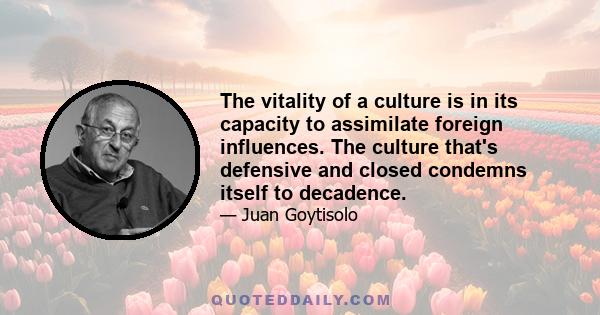 The vitality of a culture is in its capacity to assimilate foreign influences. The culture that's defensive and closed condemns itself to decadence.