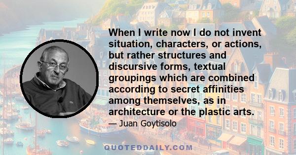 When I write now I do not invent situation, characters, or actions, but rather structures and discursive forms, textual groupings which are combined according to secret affinities among themselves, as in architecture or 