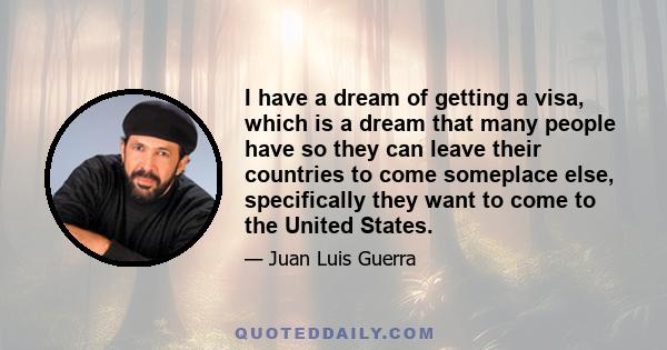 I have a dream of getting a visa, which is a dream that many people have so they can leave their countries to come someplace else, specifically they want to come to the United States.