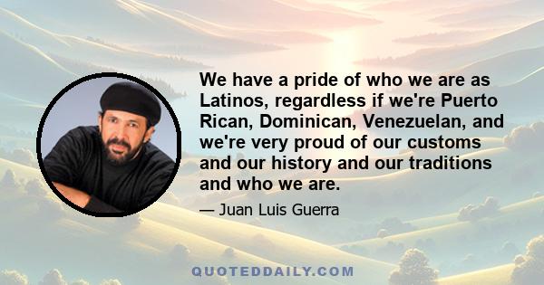 We have a pride of who we are as Latinos, regardless if we're Puerto Rican, Dominican, Venezuelan, and we're very proud of our customs and our history and our traditions and who we are.