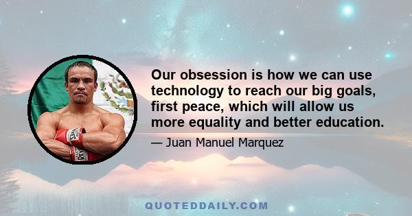 Our obsession is how we can use technology to reach our big goals, first peace, which will allow us more equality and better education.