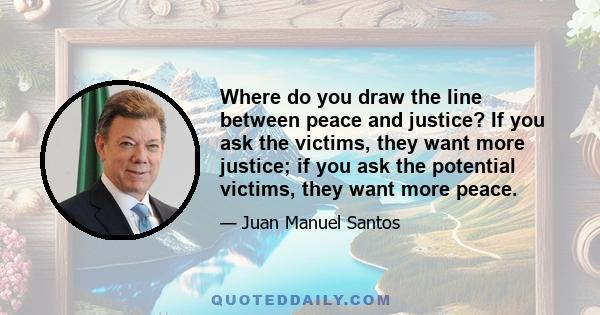 Where do you draw the line between peace and justice? If you ask the victims, they want more justice; if you ask the potential victims, they want more peace.