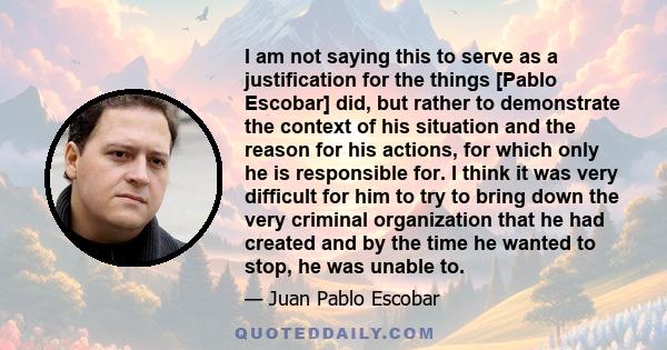 I am not saying this to serve as a justification for the things [Pablo Escobar] did, but rather to demonstrate the context of his situation and the reason for his actions, for which only he is responsible for. I think