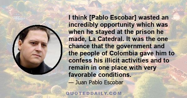 I think [Pablo Escobar] wasted an incredibly opportunity which was when he stayed at the prison he made, La Catedral. It was the one chance that the government and the people of Colombia gave him to confess his illicit