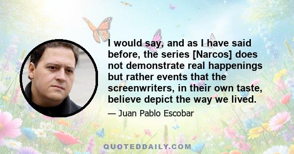 I would say, and as I have said before, the series [Narcos] does not demonstrate real happenings but rather events that the screenwriters, in their own taste, believe depict the way we lived.