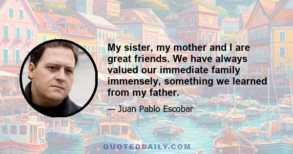 My sister, my mother and I are great friends. We have always valued our immediate family immensely, something we learned from my father.