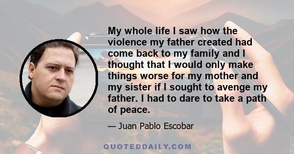 My whole life I saw how the violence my father created had come back to my family and I thought that I would only make things worse for my mother and my sister if I sought to avenge my father. I had to dare to take a