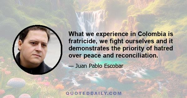 What we experience in Colombia is fratricide, we fight ourselves and it demonstrates the priority of hatred over peace and reconciliation.