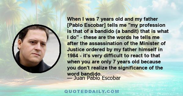 When I was 7 years old and my father [Pablo Escobar] tells me my profession is that of a bandido (a bandit) that is what I do - these are the words he tells me after the assassination of the Minister of Justice ordered