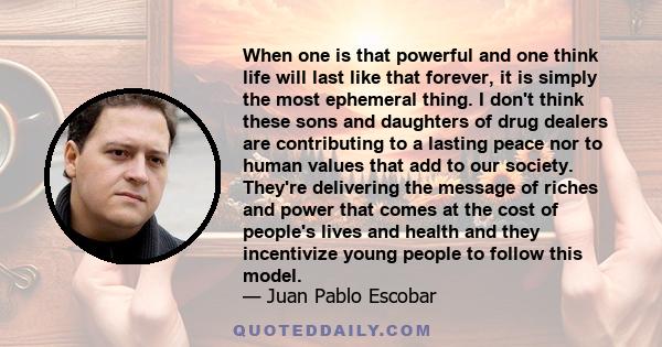 When one is that powerful and one think life will last like that forever, it is simply the most ephemeral thing. I don't think these sons and daughters of drug dealers are contributing to a lasting peace nor to human