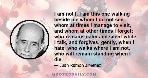 I am not I. I am this one walking beside me whom I do not see, whom at times I manage to visit, and whom at other times I forget; who remains calm and silent while I talk, and forgives, gently, when I hate, who walks