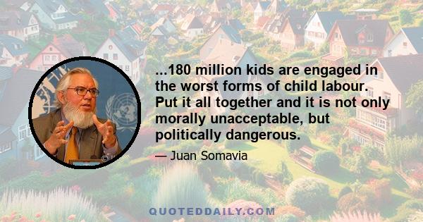 ...180 million kids are engaged in the worst forms of child labour. Put it all together and it is not only morally unacceptable, but politically dangerous.