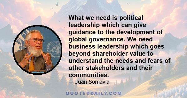 What we need is political leadership which can give guidance to the development of global governance. We need business leadership which goes beyond shareholder value to understand the needs and fears of other