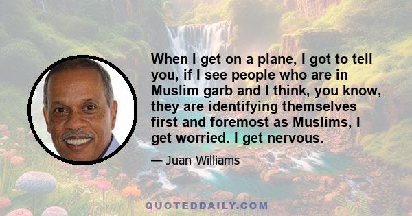 When I get on a plane, I got to tell you, if I see people who are in Muslim garb and I think, you know, they are identifying themselves first and foremost as Muslims, I get worried. I get nervous.