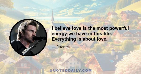 I believe love is the most powerful energy we have in this life. Everything is about love.