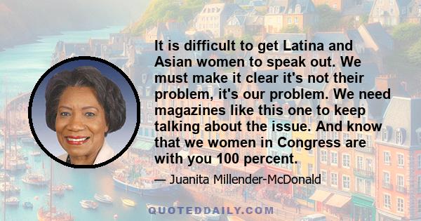 It is difficult to get Latina and Asian women to speak out. We must make it clear it's not their problem, it's our problem. We need magazines like this one to keep talking about the issue. And know that we women in