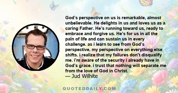 God’s perspective on us is remarkable, almost unbelievable. He delights in us and loves us as a caring Father. He’s running toward us, ready to embrace and forgive us. He’s for us in all the pain of life and can sustain 