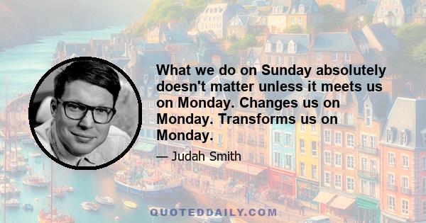 What we do on Sunday absolutely doesn't matter unless it meets us on Monday. Changes us on Monday. Transforms us on Monday.