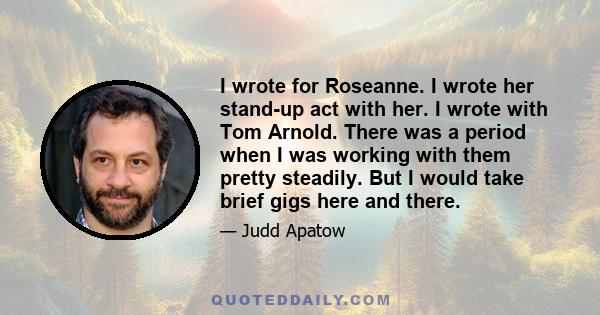 I wrote for Roseanne. I wrote her stand-up act with her. I wrote with Tom Arnold. There was a period when I was working with them pretty steadily. But I would take brief gigs here and there.