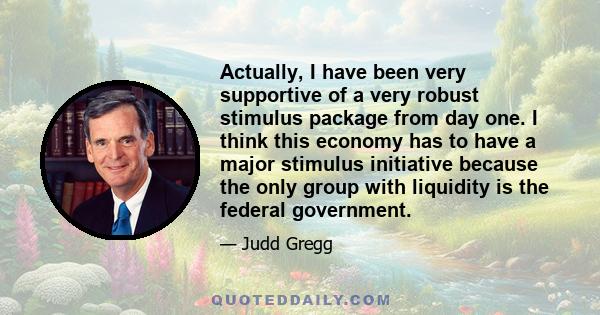 Actually, I have been very supportive of a very robust stimulus package from day one. I think this economy has to have a major stimulus initiative because the only group with liquidity is the federal government.