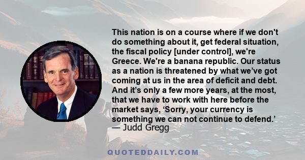 This nation is on a course where if we don't do something about it, get federal situation, the fiscal policy [under control], we're Greece. We're a banana republic. Our status as a nation is threatened by what we’ve got 