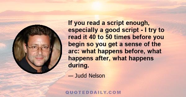 If you read a script enough, especially a good script - I try to read it 40 to 50 times before you begin so you get a sense of the arc: what happens before, what happens after, what happens during.