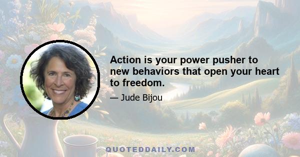 Action is your power pusher to new behaviors that open your heart to freedom.