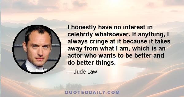 I honestly have no interest in celebrity whatsoever. If anything, I always cringe at it because it takes away from what I am, which is an actor who wants to be better and do better things.