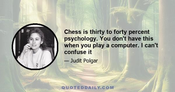 Chess is thirty to forty percent psychology. You don't have this when you play a computer. I can't confuse it