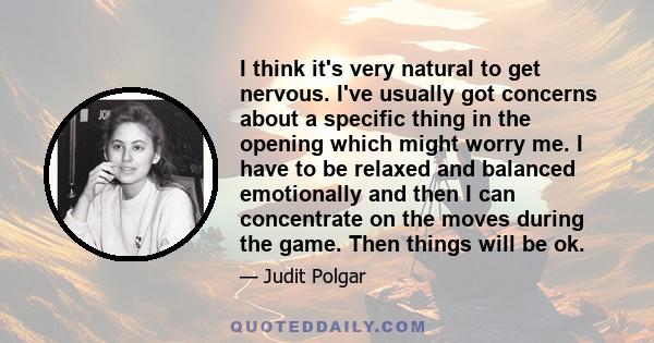 I think it's very natural to get nervous. I've usually got concerns about a specific thing in the opening which might worry me. I have to be relaxed and balanced emotionally and then I can concentrate on the moves