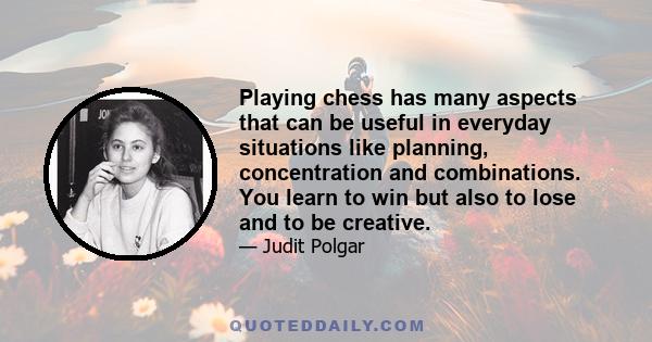 Playing chess has many aspects that can be useful in everyday situations like planning, concentration and combinations. You learn to win but also to lose and to be creative.