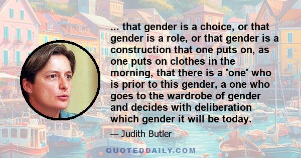 ... that gender is a choice, or that gender is a role, or that gender is a construction that one puts on, as one puts on clothes in the morning, that there is a 'one' who is prior to this gender, a one who goes to the