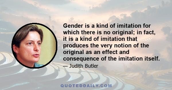 Gender is a kind of imitation for which there is no original; in fact, it is a kind of imitation that produces the very notion of the original as an effect and consequence of the imitation itself.