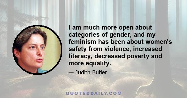 I am much more open about categories of gender, and my feminism has been about women's safety from violence, increased literacy, decreased poverty and more equality.