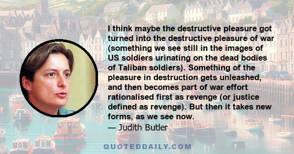 I think maybe the destructive pleasure got turned into the destructive pleasure of war (something we see still in the images of US soldiers urinating on the dead bodies of Taliban soldiers). Something of the pleasure in 