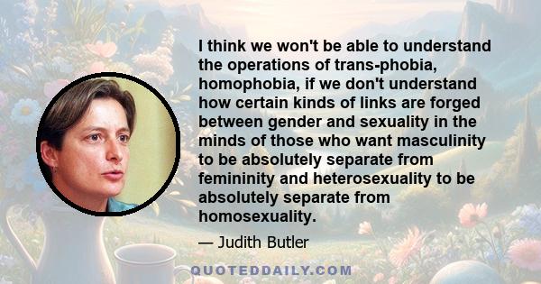 I think we won't be able to understand the operations of trans-phobia, homophobia, if we don't understand how certain kinds of links are forged between gender and sexuality in the minds of those who want masculinity to