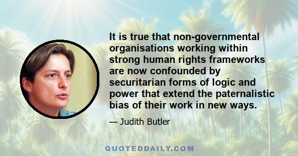 It is true that non-governmental organisations working within strong human rights frameworks are now confounded by securitarian forms of logic and power that extend the paternalistic bias of their work in new ways.