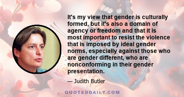 It's my view that gender is culturally formed, but it's also a domain of agency or freedom and that it is most important to resist the violence that is imposed by ideal gender norms, especially against those who are