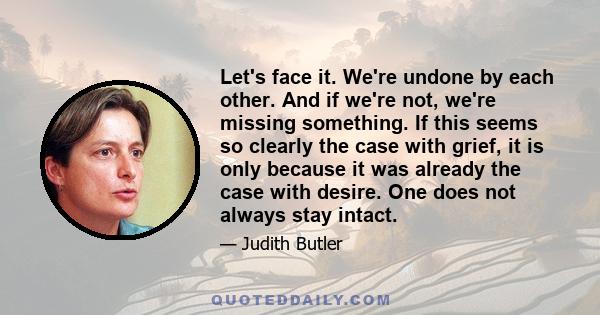 Let's face it. We're undone by each other. And if we're not, we're missing something. If this seems so clearly the case with grief, it is only because it was already the case with desire. One does not always stay intact.