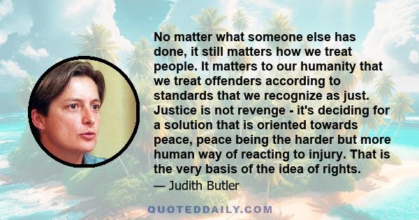 No matter what someone else has done, it still matters how we treat people. It matters to our humanity that we treat offenders according to standards that we recognize as just. Justice is not revenge - it's deciding for 