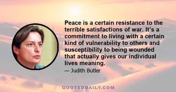 Peace is a certain resistance to the terrible satisfactions of war. It’s a commitment to living with a certain kind of vulnerability to others and susceptibility to being wounded that actually gives our individual lives 